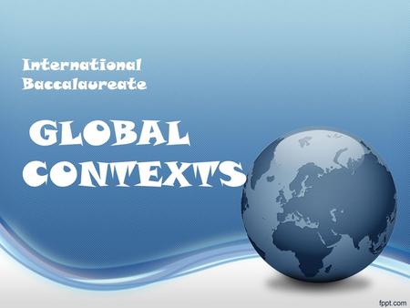 International Baccalaureate GLOBAL CONTEXTS. What are Global Contexts? You learn best when your learning experiences have context and are connected to.