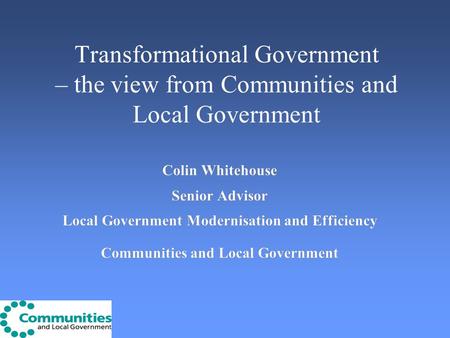 Transformational Government – the view from Communities and Local Government Colin Whitehouse Senior Advisor Local Government Modernisation and Efficiency.