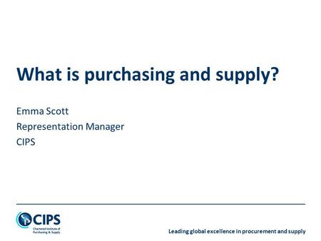 Leading global excellence in procurement and supply What is purchasing and supply? Emma Scott Representation Manager CIPS.