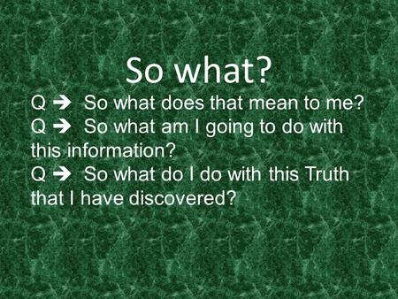 So what? Q  So what does that mean to me? Q  So what am I going to do with this information? Q  So what do I do with this Truth that I have discovered?