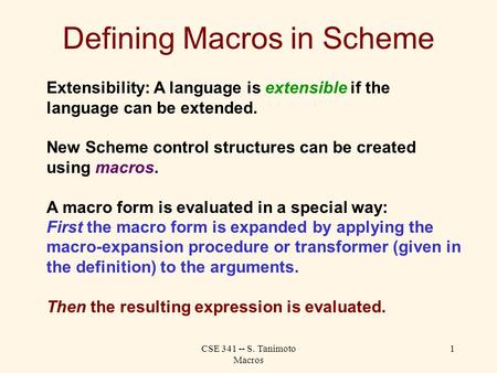 CSE 341 -- S. Tanimoto Macros 1 Defining Macros in Scheme Extensibility: A language is extensible if the language can be extended. New Scheme control structures.