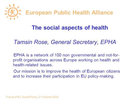 Future of EU Social Policy, 21 October 2004 European Public Health Alliance The social aspects of health Tamsin Rose, General Secretary, EPHA EPHA is a.
