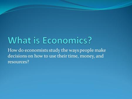 How do economists study the ways people make decisions on how to use their time, money, and resources?