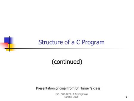 1 Structure of a C Program (continued) Presentation original from Dr. Turner’s class USF - COP-2270 - C for Engineers Summer 2008.