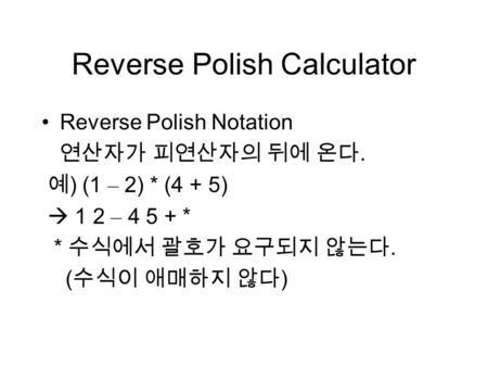 Reverse Polish Calculator Reverse Polish Notation 연산자가 피연산자의 뒤에 온다. 예 ) (1 – 2) * (4 + 5)  1 2 – 4 5 + * * 수식에서 괄호가 요구되지 않는다. ( 수식이 애매하지 않다 )