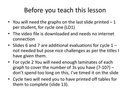 Before you teach this lesson You will need the graphs on the last slide printed – 1 per student, for cycle one (LO1) The video file is downloaded and needs.