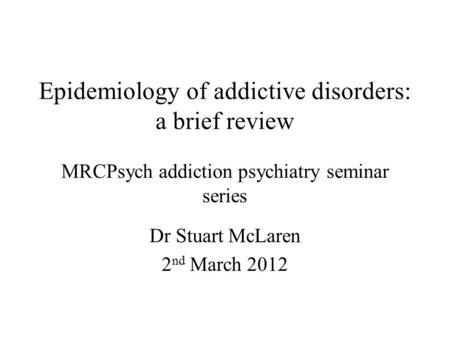 Epidemiology of addictive disorders: a brief review MRCPsych addiction psychiatry seminar series Dr Stuart McLaren 2 nd March 2012.