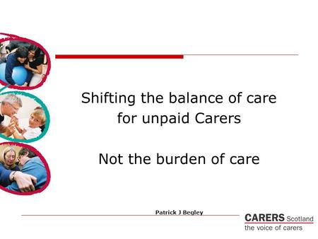 Shifting the balance of care for unpaid Carers Not the burden of care Patrick J Begley.
