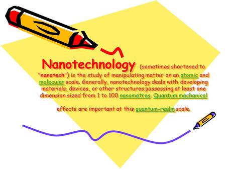 Nanotechnology (sometimes shortened to nanotech) is the study of manipulating matter on an atomic and molecular scale. Generally, nanotechnology deals.