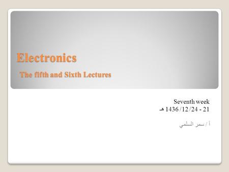 Electronics The fifth and Sixth Lectures Seventh week 21 - 24/ 12/ 1436 هـ أ / سمر السلمي.