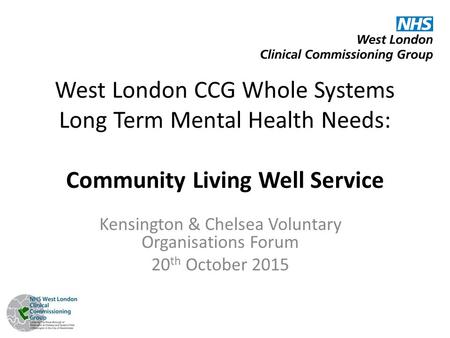 West London CCG Whole Systems Long Term Mental Health Needs: Community Living Well Service Kensington & Chelsea Voluntary Organisations Forum 20 th October.