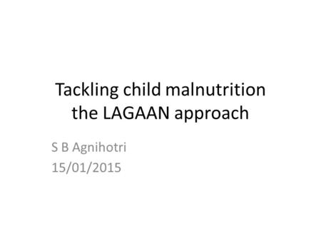 Tackling child malnutrition the LAGAAN approach S B Agnihotri 15/01/2015.