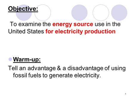 1 Objective: To examine the energy source use in the United States for electricity production Warm-up: Tell an advantage & a disadvantage of using fossil.