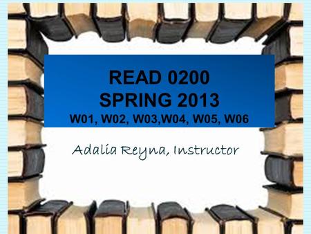 READ 0200 SPRING 2013 W01, W02, W03,W04, W05, W06 Adalia Reyna, Instructor.