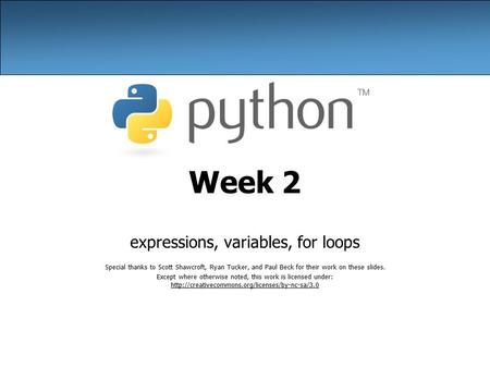 Week 2 expressions, variables, for loops Special thanks to Scott Shawcroft, Ryan Tucker, and Paul Beck for their work on these slides. Except where otherwise.