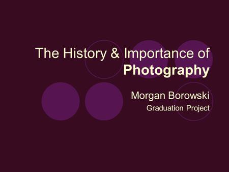 The History & Importance of Photography Morgan Borowski Graduation Project.