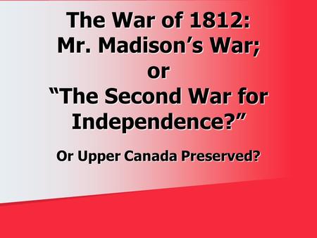 The War of 1812: Mr. Madison’s War; or “The Second War for Independence?” Or Upper Canada Preserved?