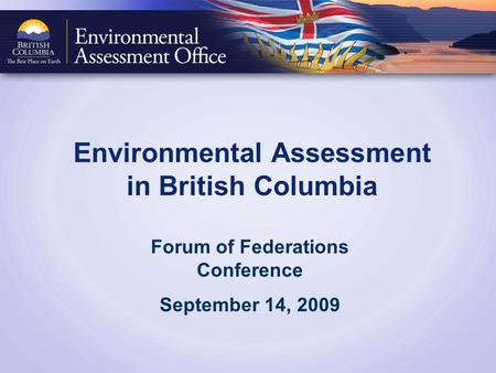 Environmental Assessment in British Columbia Forum of Federations Conference September 14, 2009.