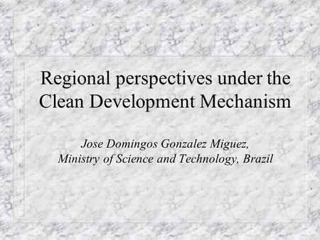 Regional perspectives under the Clean Development Mechanism Jose Domingos Gonzalez Miguez, Ministry of Science and Technology, Brazil.
