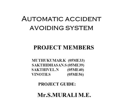 Automatic accident avoiding system PROJECT MEMBERS MUTHUKUMAR.K (05ME33) SAKTHIDHASAN.S (05ME39) SAKTHIVEL.N (05ME40) VINOTH.S (05ME56) PROJECT GUIDE: