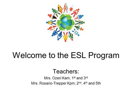 Welcome to the ESL Program Teachers: Mrs. Ozeri Kam, 1 st and 3 rd Mrs. Rosario-Trepper Kpm, 2 nd, 4 th and 5th.