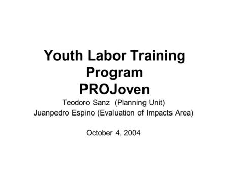 Youth Labor Training Program PROJoven Teodoro Sanz (Planning Unit) Juanpedro Espino (Evaluation of Impacts Area) October 4, 2004.