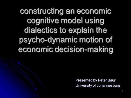 1 constructing an economic cognitive model using dialectics to explain the psycho-dynamic motion of economic decision-making Presented by Peter Baur University.