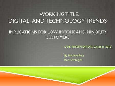 WORKING TITLE: DIGITAL AND TECHNOLOGY TRENDS IMPLICATIONS FOR LOW INCOME AND MINORITY CUSTOMERS LIOB PRESENTATION, October 2012 By Michele Ruiz Ruiz Strategies.