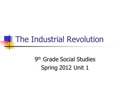 The Industrial Revolution 9 th Grade Social Studies Spring 2012 Unit 1.