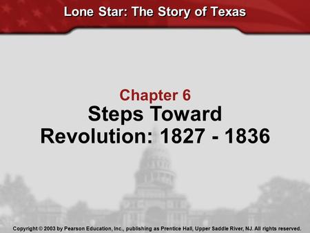 Lone Star: The Story of Texas Chapter 6 Steps Toward Revolution: 1827 - 1836 Copyright © 2003 by Pearson Education, Inc., publishing as Prentice Hall,