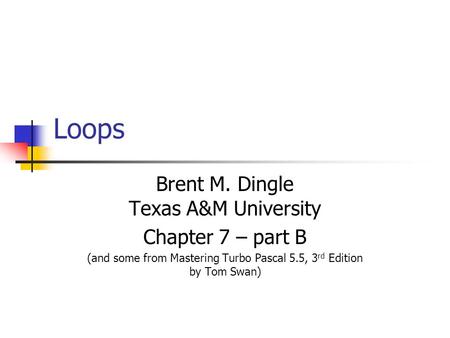 Loops Brent M. Dingle Texas A&M University Chapter 7 – part B (and some from Mastering Turbo Pascal 5.5, 3 rd Edition by Tom Swan)