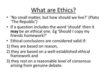 What are Ethics? ‘No small matter, but how should we live?’ (Plato ‘The Republic’) If a question includes the word ‘should’ then it may be an ethical one.