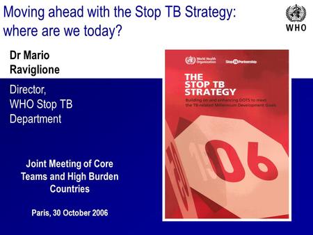 Moving ahead with the Stop TB Strategy: where are we today? Dr Mario Raviglione Director, WHO Stop TB Department Joint Meeting of Core Teams and High Burden.