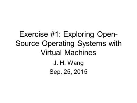 Exercise #1: Exploring Open- Source Operating Systems with Virtual Machines J. H. Wang Sep. 25, 2015.