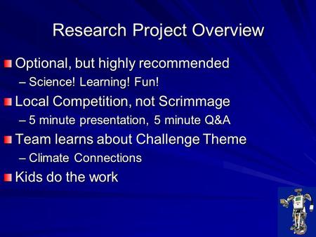 Research Project Overview Optional, but highly recommended –Science! Learning! Fun! Local Competition, not Scrimmage –5 minute presentation, 5 minute Q&A.