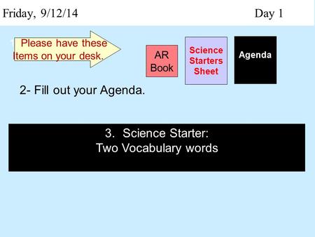 Friday, 9/12/14 Day 1 Science Starters Sheet 1. Please have these Items on your desk. AR Book Agenda 2- Fill out your Agenda. 3.Science Starter: Two Vocabulary.