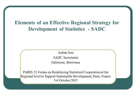 Elements of an Effective Regional Strategy for Development of Statistics - SADC Ackim Jere SADC Secretariat Gaborone, Botswana PARIS 21 Forum on Reinforcing.