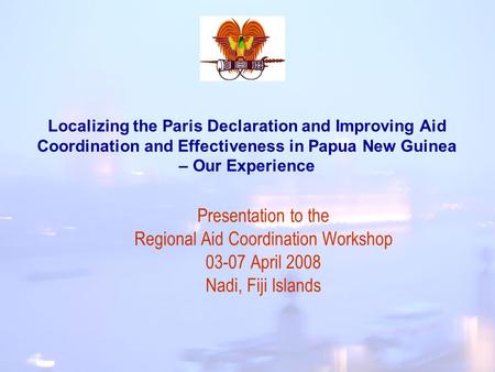 Localizing the Paris Declaration and Improving Aid Coordination and Effectiveness in Papua New Guinea – Our Experience Presentation to the Regional Aid.