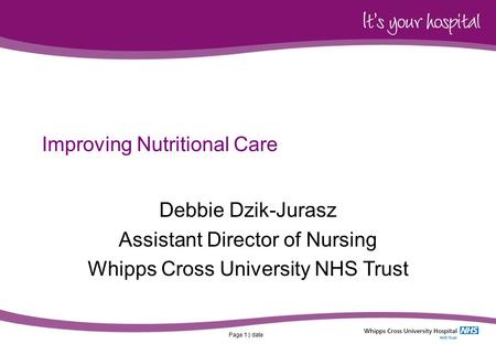 Page 1 | date Improving Nutritional Care Debbie Dzik-Jurasz Assistant Director of Nursing Whipps Cross University NHS Trust.