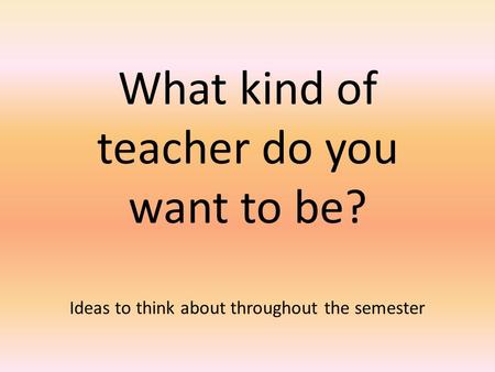 What kind of teacher do you want to be? Ideas to think about throughout the semester.