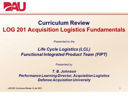 LOG 201 Curriculum Review 13 Jan 2012 Curriculum Review LOG 201 Acquisition Logistics Fundamentals Presented to the Life Cycle Logistics (LCL) Functional.