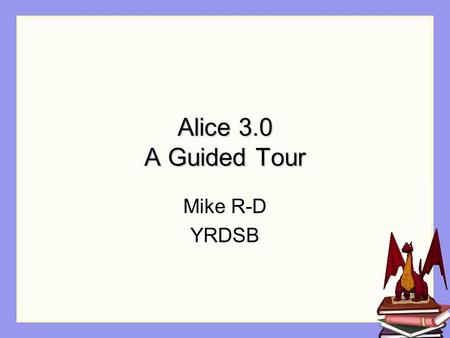 Alice 3.0 A Guided Tour Mike R-D YRDSB. Agenda General Walkthrough of Alice 3.0 Loops, Variables, Threads Methods / Properties Arrays Misc.