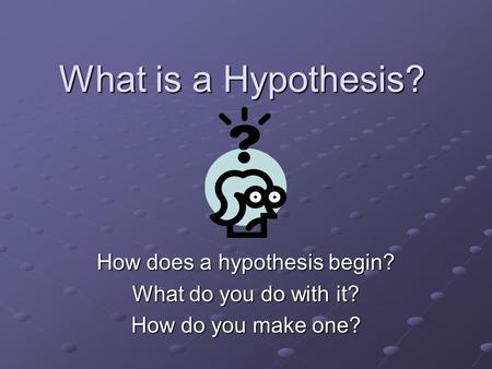 What is a Hypothesis? How does a hypothesis begin? What do you do with it? How do you make one?