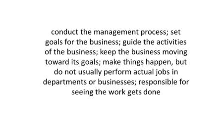 Conduct the management process; set goals for the business; guide the activities of the business; keep the business moving toward its goals; make things.