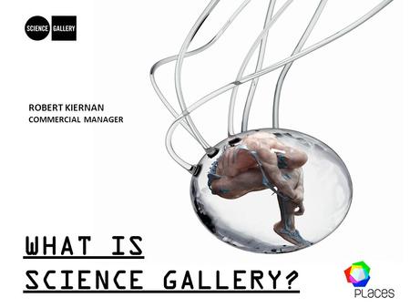 WHAT IS SCIENCE GALLERY? ROBERT KIERNAN COMMERCIAL MANAGER.