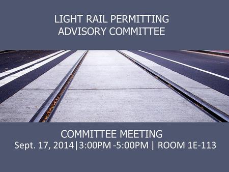 LIGHT RAIL PERMITTING ADVISORY COMMITTEE COMMITTEE MEETING Sept. 17, 2014|3:00PM -5:00PM | ROOM 1E-113.