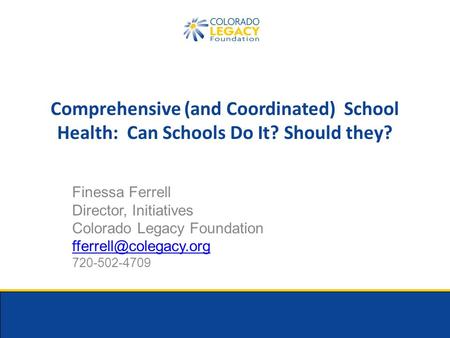 Comprehensive (and Coordinated) School Health: Can Schools Do It? Should they? Finessa Ferrell Director, Initiatives Colorado Legacy Foundation