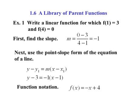 1.6 A Library of Parent Functions Ex. 1 Write a linear function for which f(1) = 3 and f(4) = 0 First, find the slope. Next, use the point-slope form of.