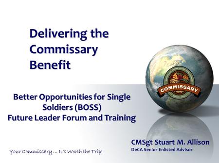 Delivering the Commissary Benefit Your Commissary … It’s Worth the Trip! Better Opportunities for Single Soldiers (BOSS) Future Leader Forum and Training.