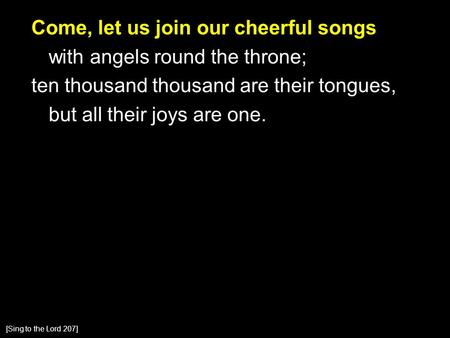 Come, let us join our cheerful songs with angels round the throne; ten thousand thousand are their tongues, but all their joys are one. [Sing to the Lord.